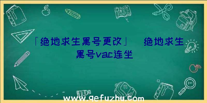 「绝地求生黑号更改」|绝地求生黑号vac连坐